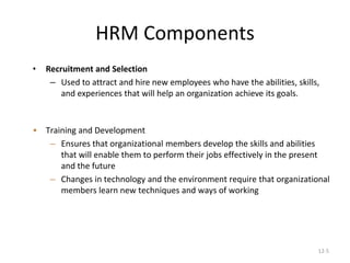 12-5
HRM Components
• Recruitment and Selection
– Used to attract and hire new employees who have the abilities, skills,
and experiences that will help an organization achieve its goals.
• Training and Development
– Ensures that organizational members develop the skills and abilities
that will enable them to perform their jobs effectively in the present
and the future
– Changes in technology and the environment require that organizational
members learn new techniques and ways of working
 