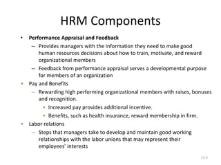12-6
HRM Components
• Performance Appraisal and Feedback
– Provides managers with the information they need to make good
human resources decisions about how to train, motivate, and reward
organizational members
– Feedback from performance appraisal serves a developmental purpose
for members of an organization
• Pay and Benefits
– Rewarding high performing organizational members with raises, bonuses
and recognition.
• Increased pay provides additional incentive.
• Benefits, such as health insurance, reward membership in firm.
• Labor relations
– Steps that managers take to develop and maintain good working
relationships with the labor unions that may represent their
employees’ interests
 