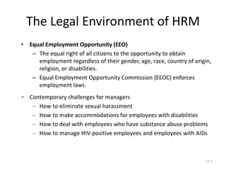 12-7
The Legal Environment of HRM
• Equal Employment Opportunity (EEO)
– The equal right of all citizens to the opportunity to obtain
employment regardless of their gender, age, race, country of origin,
religion, or disabilities.
– Equal Employment Opportunity Commission (EEOC) enforces
employment laws.
• Contemporary challenges for managers
– How to eliminate sexual harassment
– How to make accommodations for employees with disabilities
– How to deal with employees who have substance abuse problems
– How to manage HIV-positive employees and employees with AIDs
 