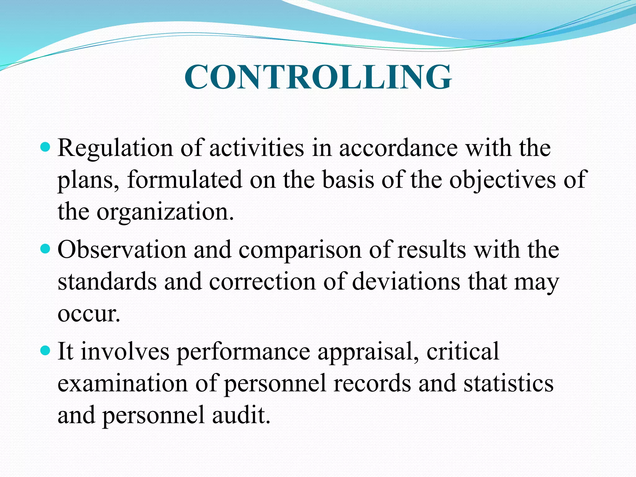CONTROLLING
 Regulation of activities in accordance with the
plans, formulated on the basis of the objectives of
the organization.
 Observation and comparison of results with the
standards and correction of deviations that may
occur.
 It involves performance appraisal, critical
examination of personnel records and statistics
and personnel audit.
 