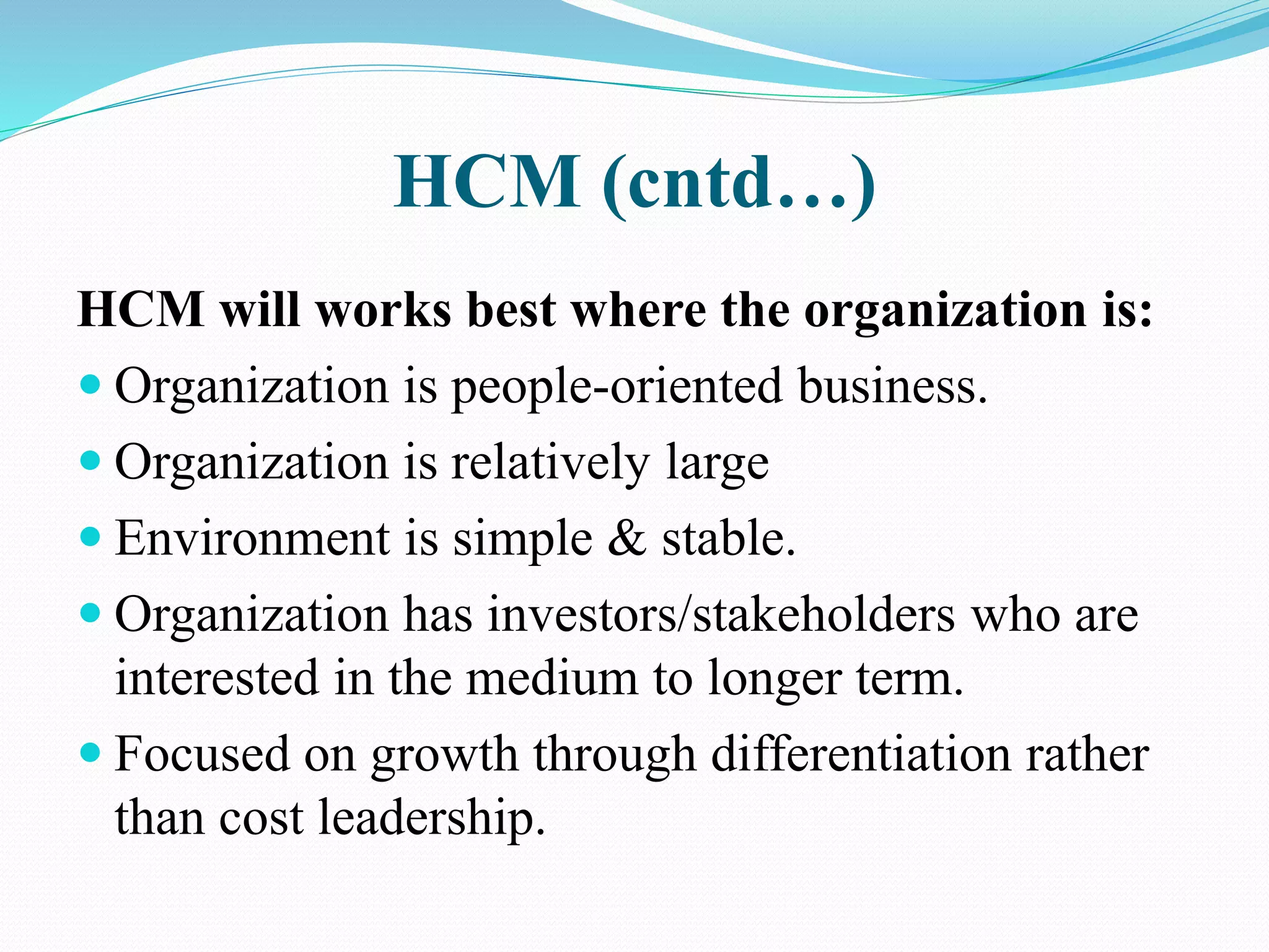 HCM (cntd…)
HCM will works best where the organization is:
 Organization is people-oriented business.
 Organization is relatively large
 Environment is simple & stable.
 Organization has investors/stakeholders who are
interested in the medium to longer term.
 Focused on growth through differentiation rather
than cost leadership.
 