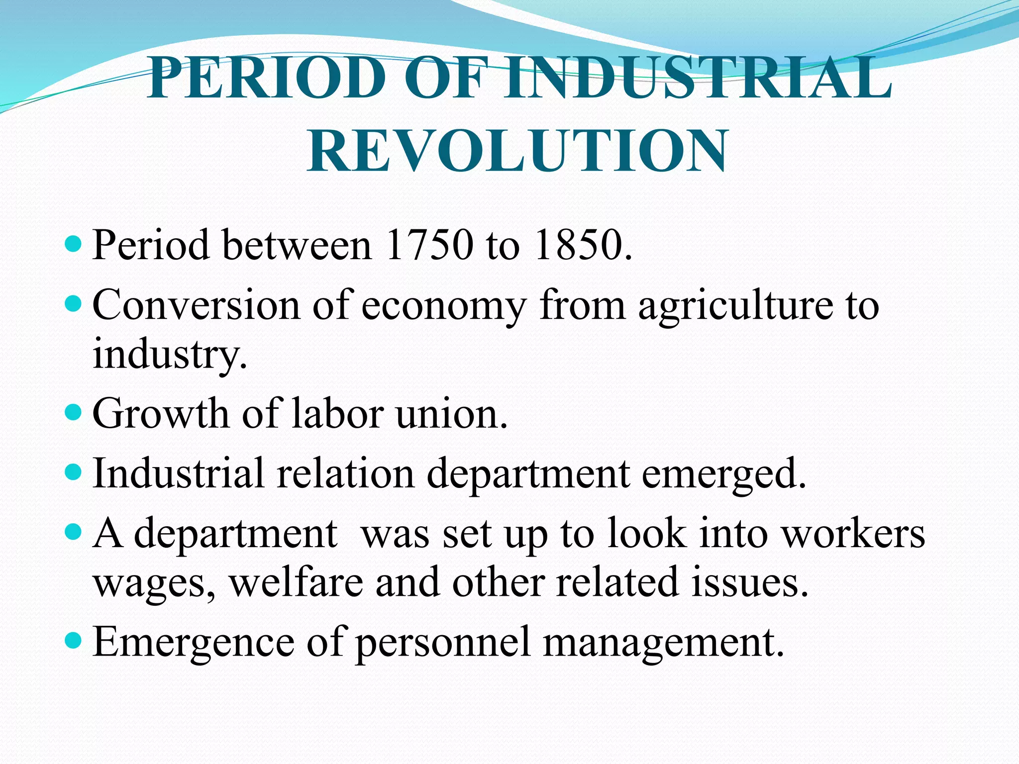 PERIOD OF INDUSTRIAL
REVOLUTION
 Period between 1750 to 1850.
 Conversion of economy from agriculture to
industry.
 Growth of labor union.
 Industrial relation department emerged.
 A department was set up to look into workers
wages, welfare and other related issues.
 Emergence of personnel management.
 
