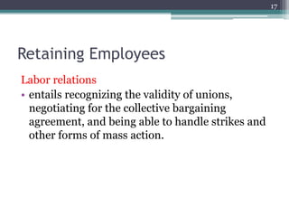 17
Retaining Employees
Labor relations
• entails recognizing the validity of unions,
negotiating for the collective bargaining
agreement, and being able to handle strikes and
other forms of mass action.
 