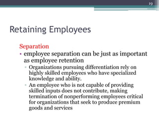 19
Retaining Employees
Separation
• employee separation can be just as important
as employee retention
▫ Organizations pursuing differentiation rely on
highly skilled employees who have specialized
knowledge and ability.
▫ An employee who is not capable of providing
skilled inputs does not contribute, making
termination of nonperforming employees critical
for organizations that seek to produce premium
goods and services
 