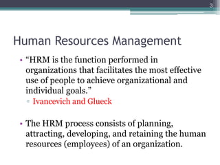 Human Resources Management
• “HRM is the function performed in
organizations that facilitates the most effective
use of people to achieve organizational and
individual goals.”
▫ Ivancevich and Glueck
• The HRM process consists of planning,
attracting, developing, and retaining the human
resources (employees) of an organization.
3
 
