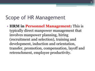 Scope of HR Management
• HRM in Personnel Management: This is
typically direct manpower management that
involves manpower planning, hiring
(recruitment and selection), training and
development, induction and orientation,
transfer, promotion, compensation, layoff and
retrenchment, employee productivity.
5
 