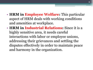 • HRM in Employee Welfare: This particular
aspect of HRM deals with working conditions
and amenities at workplace.
• HRM in Industrial Relations: Since it is a
highly sensitive area, it needs careful
interactions with labor or employee unions,
addressing their grievances and settling the
disputes effectively in order to maintain peace
and harmony in the organization.
6
 