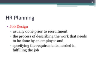 HR Planning
• Job Design
▫ usually done prior to recruitment
▫ the process of describing the work that needs
to be done by an employee and
▫ specifying the requirements needed in
fulfilling the job
9
 