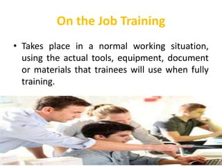On the Job Training
• Takes place in a normal working situation,
using the actual tools, equipment, document
or materials that trainees will use when fully
training.
 