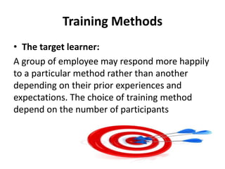 Training Methods
• The target learner:
A group of employee may respond more happily
to a particular method rather than another
depending on their prior experiences and
expectations. The choice of training method
depend on the number of participants
 