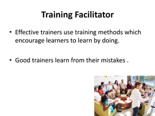 Training Facilitator
• Effective trainers use training methods which
encourage learners to learn by doing.
• Good trainers learn from their mistakes .
 