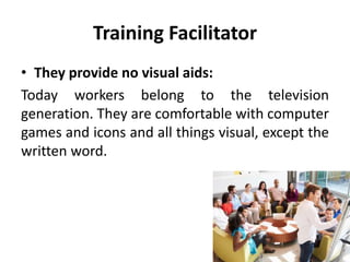 Training Facilitator
• They provide no visual aids:
Today workers belong to the television
generation. They are comfortable with computer
games and icons and all things visual, except the
written word.
 