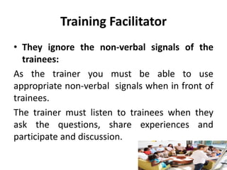 Training Facilitator
• They ignore the non-verbal signals of the
trainees:
As the trainer you must be able to use
appropriate non-verbal signals when in front of
trainees.
The trainer must listen to trainees when they
ask the questions, share experiences and
participate and discussion.
 