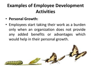 Examples of Employee Development
Activities
• Personal Growth:
• Employees start taking their work as a burden
only when an organization does not provide
any added benefits or advantages which
would help in their personal growth.
 