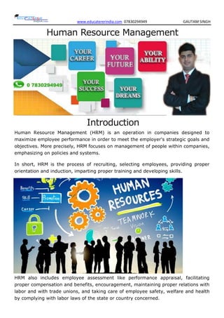 www.educatererindia.com 07830294949 GAUTAM SINGH
Human Resource Management
Introduction
Human Resource Management (HRM) is an operation in companies designed to
maximize employee performance in order to meet the employer's strategic goals and
objectives. More precisely, HRM focuses on management of people within companies,
emphasizing on policies and systems.
In short, HRM is the process of recruiting, selecting employees, providing proper
orientation and induction, imparting proper training and developing skills.
HRM also includes employee assessment like performance appraisal, facilitating
proper compensation and benefits, encouragement, maintaining proper relations with
labor and with trade unions, and taking care of employee safety, welfare and health
by complying with labor laws of the state or country concerned.
 