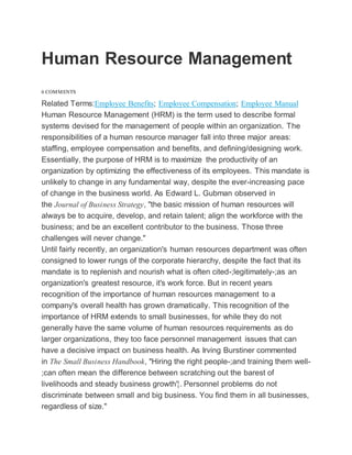 Human Resource Management
6 COMMENTS
Related Terms:Employee Benefits; Employee Compensation; Employee Manual
Human Resource Management (HRM) is the term used to describe formal
systems devised for the management of people within an organization. The
responsibilities of a human resource manager fall into three major areas:
staffing, employee compensation and benefits, and defining/designing work.
Essentially, the purpose of HRM is to maximize the productivity of an
organization by optimizing the effectiveness of its employees. This mandate is
unlikely to change in any fundamental way, despite the ever-increasing pace
of change in the business world. As Edward L. Gubman observed in
the Journal of Business Strategy, "the basic mission of human resources will
always be to acquire, develop, and retain talent; align the workforce with the
business; and be an excellent contributor to the business. Those three
challenges will never change."
Until fairly recently, an organization's human resources department was often
consigned to lower rungs of the corporate hierarchy, despite the fact that its
mandate is to replenish and nourish what is often cited-;legitimately-;as an
organization's greatest resource, it's work force. But in recent years
recognition of the importance of human resources management to a
company's overall health has grown dramatically. This recognition of the
importance of HRM extends to small businesses, for while they do not
generally have the same volume of human resources requirements as do
larger organizations, they too face personnel management issues that can
have a decisive impact on business health. As Irving Burstiner commented
in The Small Business Handbook, "Hiring the right people-;and training them well-
;can often mean the difference between scratching out the barest of
livelihoods and steady business growth'¦. Personnel problems do not
discriminate between small and big business. You find them in all businesses,
regardless of size."
 
