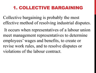 1. COLLECTIVE BARGAINING
Collective bargaining is probably the most
effective method of resolving industrial disputes.
It occurs when representatives of a labour union
meet management representatives to determine
employees’ wages and benefits, to create or
revise work rules, and to resolve disputes or
violations of the labour contract.
 
