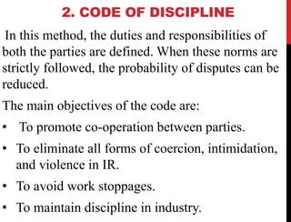 2. CODE OF DISCIPLINE
In this method, the duties and responsibilities of
both the parties are defined. When these norms are
strictly followed, the probability of disputes can be
reduced.
The main objectives of the code are:
• To promote co-operation between parties.
• To eliminate all forms of coercion, intimidation,
and violence in IR.
• To avoid work stoppages.
• To maintain discipline in industry.
 