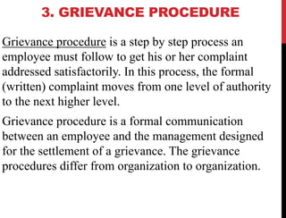 3. GRIEVANCE PROCEDURE
Grievance procedure is a step by step process an
employee must follow to get his or her complaint
addressed satisfactorily. In this process, the formal
(written) complaint moves from one level of authority
to the next higher level.
Grievance procedure is a formal communication
between an employee and the management designed
for the settlement of a grievance. The grievance
procedures differ from organization to organization.
 