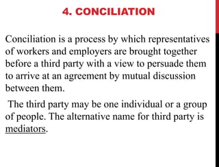 4. CONCILIATION
Conciliation is a process by which representatives
of workers and employers are brought together
before a third party with a view to persuade them
to arrive at an agreement by mutual discussion
between them.
The third party may be one individual or a group
of people. The alternative name for third party is
mediators.
 