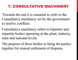 7. CONSULTATIVE MACHINERY
Towards the end it is essential to refer to the
Consultative machinery set by the government
to resolve conflicts.
Consultative machinery refers to bipartite and
tripartite bodies operating at the plant, industry,
state and national levels.
The purpose of these bodies to bring the parties
together for mutual settlement of disputes.
 