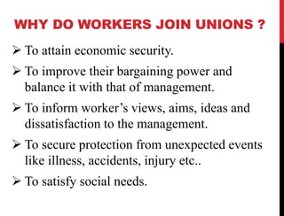 WHY DO WORKERS JOIN UNIONS ?
 To attain economic security.
 To improve their bargaining power and
balance it with that of management.
 To inform worker’s views, aims, ideas and
dissatisfaction to the management.
 To secure protection from unexpected events
like illness, accidents, injury etc..
 To satisfy social needs.
 