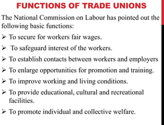 FUNCTIONS OF TRADE UNIONS
The National Commission on Labour has pointed out the
following basic functions:
 To secure for workers fair wages.
 To safeguard interest of the workers.
 To establish contacts between workers and employers
 To enlarge opportunities for promotion and training.
 To improve working and living conditions.
 To provide educational, cultural and recreational
facilities.
 To promote individual and collective welfare.
 