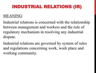 INDUSTRIAL RELATIONS (IR)
MEANING:
Industrial relations is concerned with the relationship
between management and workers and the role of
regulatory mechanism in resolving any industrial
dispute.
Industrial relations are governed by system of rules
and regulations concerning work, work place and
working community.
 