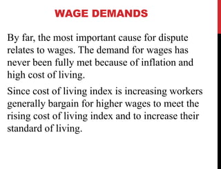 WAGE DEMANDS
By far, the most important cause for dispute
relates to wages. The demand for wages has
never been fully met because of inflation and
high cost of living.
Since cost of living index is increasing workers
generally bargain for higher wages to meet the
rising cost of living index and to increase their
standard of living.
 