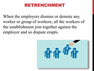 RETRENCHMENT
When the employers dismiss or demote any
worker or group of workers, all the workers of
the establishment join together against the
employer and so dispute erupts.
 
