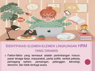 IDENTIFIKASI ELEMEN-ELEMEN LINGKUNGAN HRM
YANG DINAMIS
 Faktor-faktor yang termasuk adalah pertimbangan hukum,
pasar tenaga kerja, masyarakat, partai politik, serikat pekerja,
pemegang saham, persaingan, pelanggan, teknologi,
ekonomi, dan tidak terduga acara.
 
