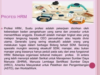 PROFESI HRM
 Profesi HRM., Suatu profesi adalah pekerjaan dicirikan oleh
keberadaan badan pengetahuan yang sama dan prosedur untuk
mensertifikasi anggota. Eksekutif adalah manajer tingkat atas yang
melapor langsung kepada CEO perusahaan atau kepala divisi
utama. Generalis (yang sering eksekutif) adalah orang yang
melakukan tugas dalam berbagai Bidang terkait SDM. Seorang
spesialis mungkin seorang eksekutif SDM, manajer, atau bukan
manajer yang biasanya hanya peduli pada satu dari area fungsional
HRM. Beberapa organisasi terkenal melayani profesi. Di antara
yang lebih menonjol adalah Serikat untuk Manajemen Sumber Daya
Manusia (SHRM), Manusia Lembaga Sertifikasi Sumber Daya
(HRCI), Amerika Masyarakat untuk Pelatihan dan Pengembangan
(ASTD), dan WorldatWork.
 