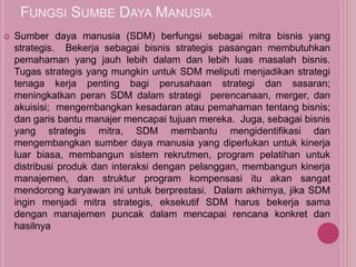 FUNGSI SUMBE DAYA MANUSIA
 Sumber daya manusia (SDM) berfungsi sebagai mitra bisnis yang
strategis. Bekerja sebagai bisnis strategis pasangan membutuhkan
pemahaman yang jauh lebih dalam dan lebih luas masalah bisnis.
Tugas strategis yang mungkin untuk SDM meliputi menjadikan strategi
tenaga kerja penting bagi perusahaan strategi dan sasaran;
meningkatkan peran SDM dalam strategi perencanaan, merger, dan
akuisisi; mengembangkan kesadaran atau pemahaman tentang bisnis;
dan garis bantu manajer mencapai tujuan mereka. Juga, sebagai bisnis
yang strategis mitra, SDM membantu mengidentifikasi dan
mengembangkan sumber daya manusia yang diperlukan untuk kinerja
luar biasa, membangun sistem rekrutmen, program pelatihan untuk
distribusi produk dan interaksi dengan pelanggan, membangun kinerja
manajemen, dan struktur program kompensasi itu akan sangat
mendorong karyawan ini untuk berprestasi. Dalam akhirnya, jika SDM
ingin menjadi mitra strategis, eksekutif SDM harus bekerja sama
dengan manajemen puncak dalam mencapai rencana konkret dan
hasilnya
 