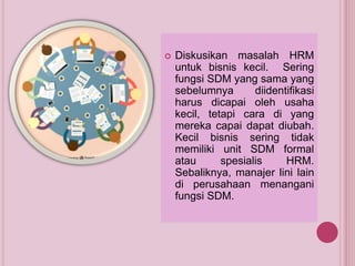  Diskusikan masalah HRM
untuk bisnis kecil. Sering
fungsi SDM yang sama yang
sebelumnya diidentifikasi
harus dicapai oleh usaha
kecil, tetapi cara di yang
mereka capai dapat diubah.
Kecil bisnis sering tidak
memiliki unit SDM formal
atau spesialis HRM.
Sebaliknya, manajer lini lain
di perusahaan menangani
fungsi SDM.
 