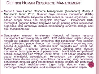 DEFINISI HUMAN RESOURCE MANAGEMENT
 Menurut buku Human Resource Management (Fourteenth) Mondy &
Martocchio tahun 2016, Sumber daya manusia manajemen (HRM)
adalah pemanfaatan karyawan untuk mencapai tujuan organisasi. Ini
adalah fungsi bisnis dari mengelola karyawan. Profesional HRM
merangkul gagasan bahwa karyawan sangat penting untuk kesuksesan
organisasi, dan karenanya, mereka memandang karyawan sebagai aset
atau modal manusia.
 Sendangkan menurut Armstrong,s Hanbook of human resource
management Armstrong tahun 2012, HRM didefinisikan sejalan dengan
konsep asli sebagai strategi, terintegrasi dan pendekatan yang koheren
untuk pekerjaan, pengembangan dan kesejahteraan orang-orang yang
bekerja di organisasi. Itu dijelaskan lebih pragmatis oleh Boxall dan
Purcell (2003: 1) sebagai ‘semua aktivitas tersebut terkait dengan
manajemen hubungan kerja di perusahaan '. Nanti lebih komprehensif
definisi ditawarkan oleh Watson (2010: 919): HRM adalah pemanfaatan
upaya manajerial, pengetahuan, kemampuan dan perilaku yang
berkomitmen dimana orang berkontribusi pada orang yang berwenang
perusahaan manusia yang terkoordinasi sebagai bagian dari pertukaran
pekerjaan untuk melaksanakan tugas kerja dengan cara yang
memungkinkan perusahaan untuk melanjutkan menuju masa depan.
 
