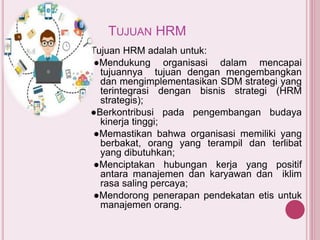 TUJUAN HRM
Tujuan HRM adalah untuk:
●Mendukung organisasi dalam mencapai
tujuannya tujuan dengan mengembangkan
dan mengimplementasikan SDM strategi yang
terintegrasi dengan bisnis strategi (HRM
strategis);
●Berkontribusi pada pengembangan budaya
kinerja tinggi;
●Memastikan bahwa organisasi memiliki yang
berbakat, orang yang terampil dan terlibat
yang dibutuhkan;
●Menciptakan hubungan kerja yang positif
antara manajemen dan karyawan dan iklim
rasa saling percaya;
●Mendorong penerapan pendekatan etis untuk
manajemen orang.
 
