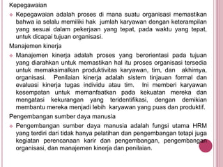 Kepegawaian
 Kepegawaian adalah proses di mana suatu organisasi memastikan
bahwa ia selalu memiliki hak jumlah karyawan dengan keterampilan
yang sesuai dalam pekerjaan yang tepat, pada waktu yang tepat,
untuk dicapai tujuan organisasi.
Manajemen kinerja
 Manajemen kinerja adalah proses yang berorientasi pada tujuan
yang diarahkan untuk memastikan hal itu proses organisasi tersedia
untuk memaksimalkan produktivitas karyawan, tim, dan akhirnya,
organisasi. Penilaian kinerja adalah sistem tinjauan formal dan
evaluasi kinerja tugas individu atau tim. Ini memberi karyawan
kesempatan untuk memanfaatkan pada kekuatan mereka dan
mengatasi kekurangan yang teridentifikasi, dengan demikian
membantu mereka menjadi lebih karyawan yang puas dan produktif.
Pengembangan sumber daya manusia
 Pengembangan sumber daya manusia adalah fungsi utama HRM
yang terdiri dari tidak hanya pelatihan dan pengembangan tetapi juga
kegiatan perencanaan karir dan pengembangan, pengembangan
organisasi, dan manajemen kinerja dan penilaian.
 