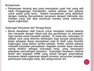 Kompensasi
 Pertanyaan tentang apa yang merupakan upah hari yang adil
telah mengganggu manajemen, serikat pekerja, dan pekerja
untuk waktu yang lama. Sistem kompensasi yang dipikirkan
dengan matang menyediakan karyawan dengan memadai dan
imbalan yang adil atas kontribusi mereka untuk memenuhi
tujuan organisasi.
Hubungan Karyawan dan Tenaga Kerja
 Bisnis diwajibkan oleh hukum untuk mengakui serikat pekerja
dan menawar dengan itikad baik jika perusahaan itu karyawan
ingin serikat untuk mewakili mereka. Di masa lalu, hubungan ini
adalah cara yang diterima kehidupan bagi banyak pengusaha,
tetapi sebagian besar perusahaan saat ini lebih suka memiliki
lingkungan yang bebas serikat pekerja. Ketika serikat pekerja
mewakili karyawan perusahaan, kegiatan sumber daya manusia
sering disebut sebagai hubungan kerja, yang menangani
pekerjaan perundingan bersama. Hubungan karyawan internal
terdiri dari kegiatan HRM yang terkait dengan perpindahan
karyawan dalam organisasi seperti promosi, penurunan pangkat,
pemutusan hubungan kerja, dan pengunduran diri.
 