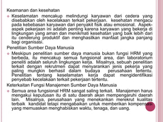 Keamanan dan kesehatan
 Keselamatan mencakup melindungi karyawan dari cedera yang
disebabkan oleh kecelakaan terkait pekerjaan. kesehatan mengacu
pada kebebasan karyawan dari penyakit fisik atau emosional. Aspek-
aspek pekerjaan ini adalah penting karena karyawan yang bekerja di
lingkungan yang aman dan menikmati kesehatan yang baik lebih dari
itu cenderung produktif dan menghasilkan manfaat jangka panjang
bagi organisasi.
Penelitian Sumber Daya Manusia
 Meskipun penelitian sumber daya manusia bukan fungsi HRM yang
berbeda, itu mencakup semua fungsional area, dan laboratorium
peneliti adalah seluruh lingkungan kerja. Misalnya, sebuah penelitian
terkait dengan rekrutmen dapat menyarankan jenis pekerja yang
paling mungkin berhasil dalam budaya perusahaan tertentu.
Penelitian tentang keselamatan kerja dapat mengidentifikasi
penyebab kecelakaan terkait pekerjaan tertentu.
Keterkaitan Fungsi Manajemen Sumber Daya Manusia
 Semua area fungsional HRM sangat saling terkait. Manajemen harus
mengakui keputusan itu di satu daerah akan mempengaruhi daerah
lain. Misalnya, perusahaan yang menekankan merekrut kualitas
terbaik kandidat tetapi mengabaikan untuk memberikan kompensasi
yang memuaskan menghabiskan waktu, tenaga, dan uang.
 