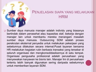 PENJELASAN SIAPA YANG MELAKUKAN
HRM
 Sumber daya manusia manajer adalah individu yang biasanya
bertindak dalam penasehat atau kapasitas staf, bekerja dengan
manajer lain untuk membantu mereka menangani masalah
sumber daya manusia. Outsourcing SDM adalah proses
perekrutan eksternal penyedia untuk melakukan pekerjaan yang
sebelumnya dilakukan secara internal.Pusat layanan bersama
HR melakukan kegiatan rutin berbasis transaksi yang tersebar di
seluruh organisasi dan mengkonsolidasikannya di satu tempat.
Organisasi pengusaha profesional adalah perusahaan yang
menyewakan karyawan ke bisnis lain. Manajer lini di perusahaan
tertentu lebih banyak digunakan sering daripada sebelumnya
untuk memberikan layanan SDM.
 