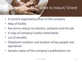 What to Induct/ Orient
• A current organization chart of the company
• Map of facility
• Key terms unique to industry, company and the job
• A copy of company’s policy hand books
• List of benefits
• Telephone numbers and location of key people and
operations
• Sample copies of the company’s publications etc.
10Prof. Z. A. Shaikh
 