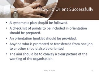 How To Orient Successfully
• A systematic plan should be followed.
• A check list of points to be included in orientation
should be prepared.
• An orientation booklet should be provided.
• Anyone who is promoted or transferred from one job
to another should also be oriented.
• The aim should be to convey a clear picture of the
working of the organisation.
11Prof. Z. A. Shaikh
 