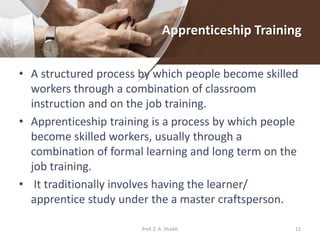 Apprenticeship Training
• A structured process by which people become skilled
workers through a combination of classroom
instruction and on the job training.
• Apprenticeship training is a process by which people
become skilled workers, usually through a
combination of formal learning and long term on the
job training.
• It traditionally involves having the learner/
apprentice study under the a master craftsperson.
12Prof. Z. A. Shaikh
 