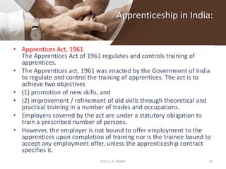 Apprenticeship in India:
• Apprentices Act, 1961
The Apprentices Act of 1961 regulates and controls training of
apprentices.
• The Apprentices act, 1961 was enacted by the Government of India
to regulate and control the training of apprentices. The act is to
achieve two objectives
• (1) promotion of new skills, and
• (2) improvement / refinement of old skills through theoretical and
practical training in a number of trades and occupations.
• Employers covered by the act are under a statutory obligation to
train a prescribed number of persons.
• However, the employer is not bound to offer employment to the
apprentices upon completion of training nor is the trainee bound to
accept any employment offer, unless the apprenticeship contract
specifies it.
13Prof. Z. A. Shaikh
 