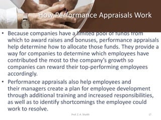 How Performance Appraisals Work
• Because companies have a limited pool of funds from
which to award raises and bonuses, performance appraisals
help determine how to allocate those funds. They provide a
way for companies to determine which employees have
contributed the most to the company’s growth so
companies can reward their top-performing employees
accordingly.
• Performance appraisals also help employees and
their managers create a plan for employee development
through additional training and increased responsibilities,
as well as to identify shortcomings the employee could
work to resolve.
17Prof. Z. A. Shaikh
 
