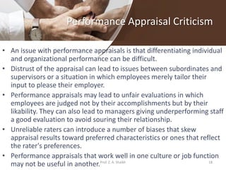 Performance Appraisal Criticism
• An issue with performance appraisals is that differentiating individual
and organizational performance can be difficult.
• Distrust of the appraisal can lead to issues between subordinates and
supervisors or a situation in which employees merely tailor their
input to please their employer.
• Performance appraisals may lead to unfair evaluations in which
employees are judged not by their accomplishments but by their
likability. They can also lead to managers giving underperforming staff
a good evaluation to avoid souring their relationship.
• Unreliable raters can introduce a number of biases that skew
appraisal results toward preferred characteristics or ones that reflect
the rater's preferences.
• Performance appraisals that work well in one culture or job function
may not be useful in another. 18Prof. Z. A. Shaikh
 
