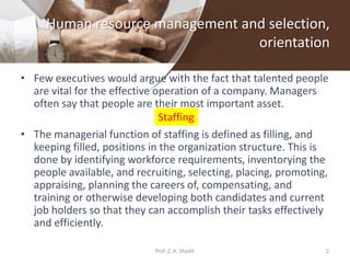 Human resource management and selection,
orientation
• Few executives would argue with the fact that talented people
are vital for the effective operation of a company. Managers
often say that people are their most important asset.
• The managerial function of staffing is defined as filling, and
keeping filled, positions in the organization structure. This is
done by identifying workforce requirements, inventorying the
people available, and recruiting, selecting, placing, promoting,
appraising, planning the careers of, compensating, and
training or otherwise developing both candidates and current
job holders so that they can accomplish their tasks effectively
and efficiently.
Staffing
2Prof. Z. A. Shaikh
 