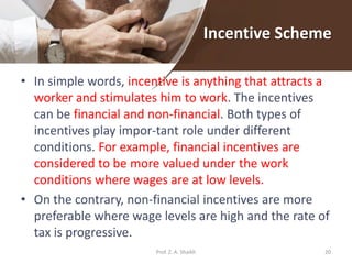 Incentive Scheme
• In simple words, incentive is anything that attracts a
worker and stimulates him to work. The incentives
can be financial and non-financial. Both types of
incentives play impor-tant role under different
conditions. For example, financial incentives are
considered to be more valued under the work
conditions where wages are at low levels.
• On the contrary, non-financial incentives are more
preferable where wage levels are high and the rate of
tax is progressive.
20Prof. Z. A. Shaikh
 