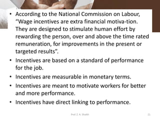 • According to the National Commission on Labour,
“Wage incentives are extra financial motiva­tion.
They are designed to stimulate human effort by
rewarding the person, over and above the time rated
remuneration, for improvements in the present or
targeted results”.
• Incentives are based on a standard of performance
for the job.
• Incentives are measurable in monetary terms.
• Incentives are meant to motivate workers for better
and more performance.
• Incentives have direct linking to performance.
21Prof. Z. A. Shaikh
 