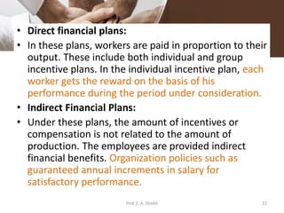 • Direct financial plans:
• In these plans, workers are paid in proportion to their
output. These include both individual and group
incentive plans. In the individual incentive plan, each
worker gets the reward on the basis of his
performance during the period under consideration.
• Indirect Financial Plans:
• Under these plans, the amount of incentives or
compensation is not related to the amount of
production. The employees are provided indirect
financial benefits. Organization policies such as
guaranteed annual increments in salary for
satisfactory performance.
22Prof. Z. A. Shaikh
 